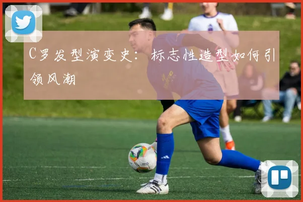 C罗发型演变史：标志性造型如何引领风潮