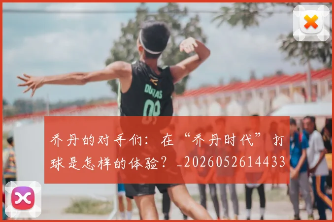 乔丹的对手们:在“乔丹时代”打球是怎样的体验?_20260526144331