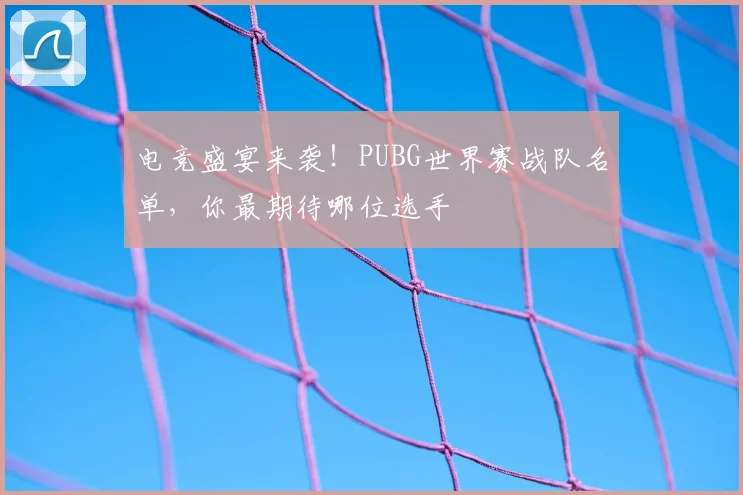 电竞盛宴来袭！PUBG世界赛战队名单，你最期待哪位选手
