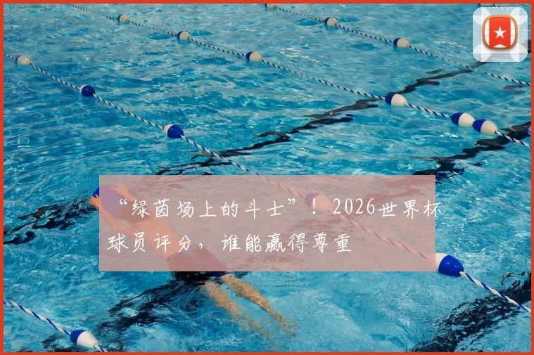 “绿茵场上的斗士”!2026世界杯球员评分,谁能赢得尊重
