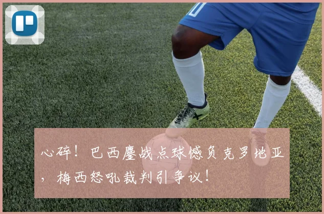心碎!巴西鏖战点球憾负克罗地亚,梅西怒吼裁判引争议!