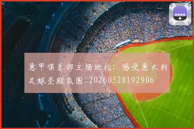 意甲俱乐部主场巡礼：感受意大利足球圣殿氛围_20260528192906