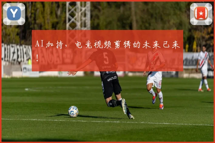 AI加持,电竞视频剪辑的未来已来!