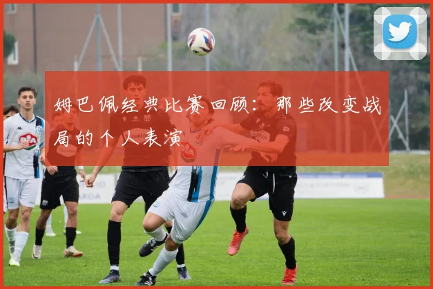姆巴佩经典比赛回顾：那些改变战局的个人表演