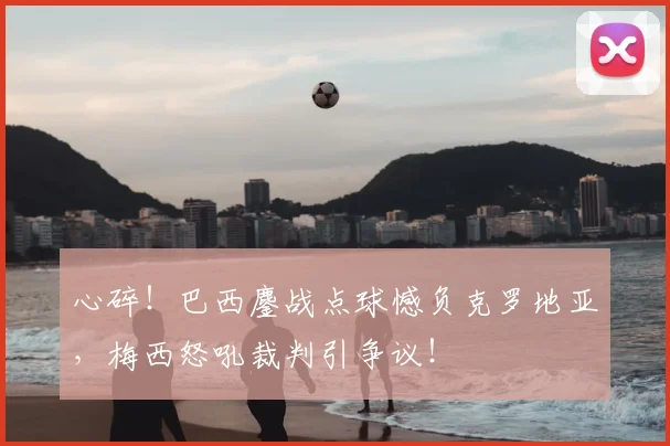 心碎!巴西鏖战点球憾负克罗地亚,梅西怒吼裁判引争议!