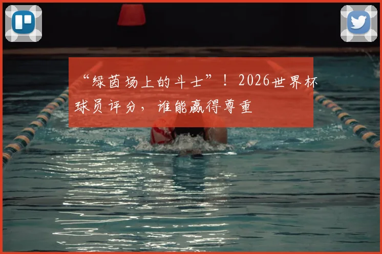 “绿茵场上的斗士”！2026世界杯球员评分，谁能赢得尊重