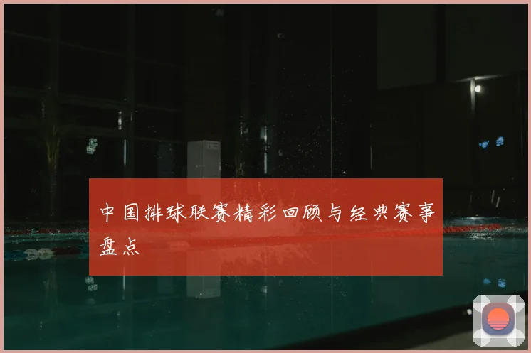中国排球联赛精彩回顾与经典赛事盘点