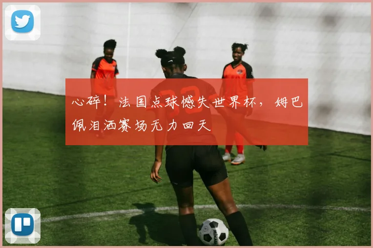 心碎!法国点球憾失世界杯,姆巴佩泪洒赛场无力回天
