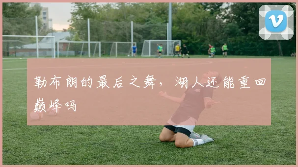勒布朗的最后之舞，湖人还能重回巅峰吗