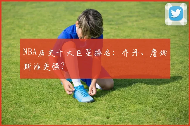 NBA历史十大巨星排名：乔丹、詹姆斯谁更强？