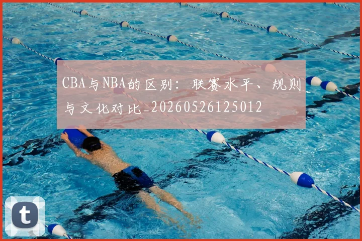 CBA与NBA的区别：联赛水平、规则与文化对比_20260526125012