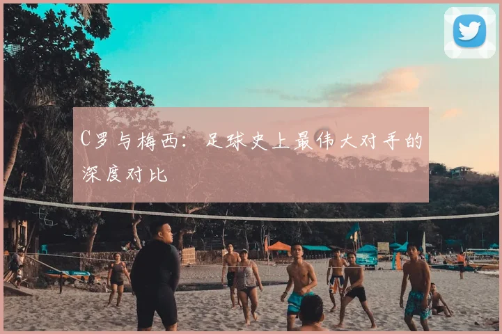 C罗与梅西:足球史上最伟大对手的深度对比