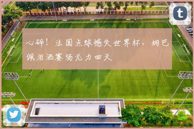 心碎！法国点球憾失世界杯，姆巴佩泪洒赛场无力回天