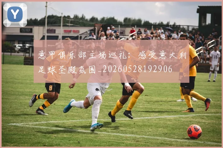 意甲俱乐部主场巡礼：感受意大利足球圣殿氛围_20260528192906