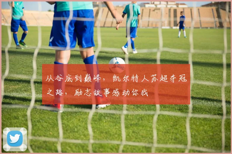 从谷底到巅峰,凯尔特人苏超夺冠之路,励志故事感动你我