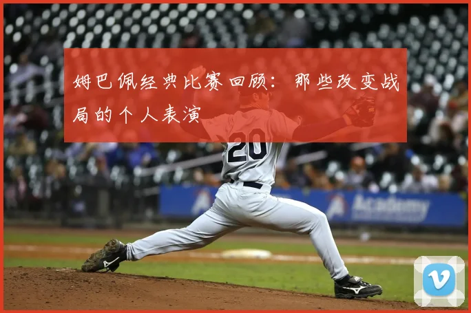 姆巴佩经典比赛回顾：那些改变战局的个人表演